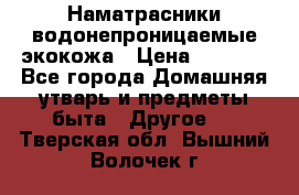 Наматрасники водонепроницаемые экокожа › Цена ­ 1 602 - Все города Домашняя утварь и предметы быта » Другое   . Тверская обл.,Вышний Волочек г.